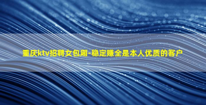 重庆ktv招聘女包厢-稳定赚全是本人优质的客户